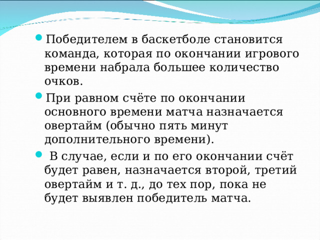 Победителем в баскетболе становится команда, которая по окончании игрового времени набрала большее количество очков. При равном счёте по окончании основного времени матча назначается овертайм (обычно пять минут дополнительного времени).  В случае, если и по его окончании счёт будет равен, назначается второй, третий овертайм и т. д., до тех пор, пока не будет выявлен победитель матча.  