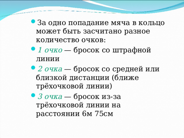 За одно попадание мяча в кольцо может быть засчитано разное количество очков: 1 очко  — бросок со штрафной линии 2 очка  — бросок со средней или близкой дистанции (ближе трёхочковой линии) 3 очка  — бросок из-за трёхочковой линии на расстоянии 6м 75см  