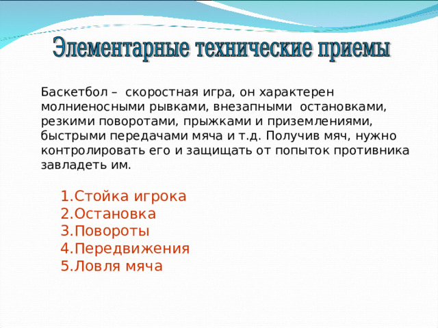 Баскетбол – скоростная игра, он характерен молниеносными рывками, внезапными остановками, резкими поворотами, прыжками и приземлениями, быстрыми передачами мяча и т.д. Получив мяч, нужно контролировать его и защищать от попыток противника завладеть им. 1.Стойка игрока 2.Остановка 3.Повороты 4.Передвижения 5.Ловля мяча 