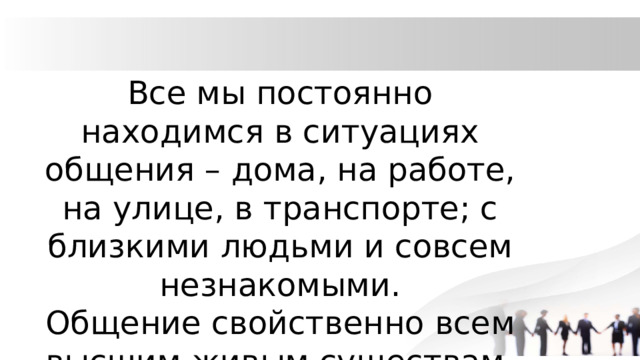 Все мы постоянно находимся в ситуациях общения – дома, на работе, на улице, в транспорте; с близкими людьми и совсем незнакомыми. Общение свойственно всем высшим живым существам. 