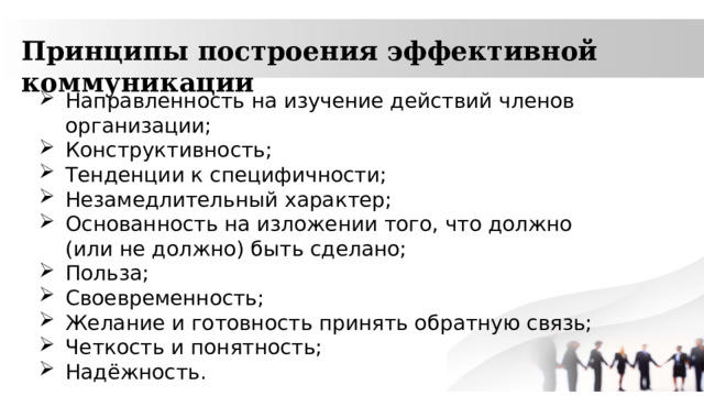 Принципы построения эффективной коммуникации Направленность на изучение действий членов организации; Конструктивность; Тенденции к специфичности; Незамедлительный характер; Основанность на изложении того, что должно (или не должно) быть сделано; Польза; Своевременность; Желание и готовность принять обратную связь; Четкость и понятность; Надёжность. 