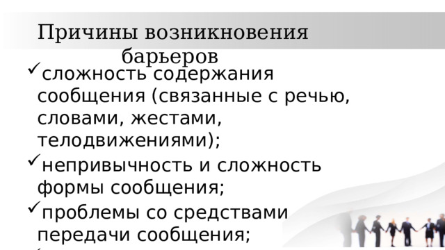 Причины возникновения барьеров сложность содержания сообщения (связанные с речью, словами, жестами, телодвижениями); непривычность и сложность формы сообщения; проблемы со средствами передачи сообщения; плохая обратная связь; запаздывание информации и другие. 
