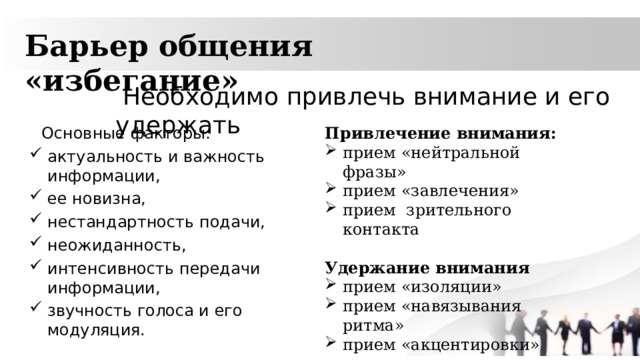 Барьер общения «избегание»  Необходимо привлечь внимание и его удержать Основные факторы: Привлечение внимания: актуальность и важность информации, ее новизна, нестандартность подачи, неожиданность, интенсивность передачи информации, звучность голоса и его модуляция. прием «нейтральной фразы» прием «завлечения» прием зрительного контакта Удержание внимания  прием «изоляции» прием «навязывания ритма» прием «акцентировки» 