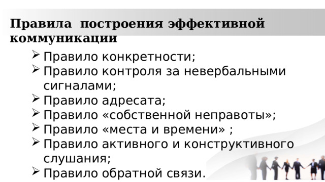 Правила построения эффективной коммуникации Правило конкретности; Правило контроля за невербальными сигналами; Правило адресата; Правило «собственной неправоты»; Правило «места и времени» ; Правило активного и конструктивного слушания; Правило обратной связи. 