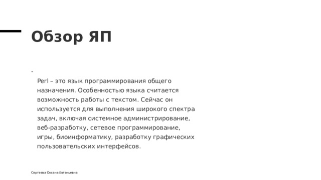 Обзор ЯП  Perl – это язык программирования общего  назначения. Особенностью языка считается  возможность работы с текстом. Сейчас он  используется для выполнения широкого спектра  задач, включая системное администрирование,  веб-разработку, сетевое программирование,  игры, биоинформатику, разработку графических  пользовательских интерфейсов. Сергеева Оксана Евгеньевна 
