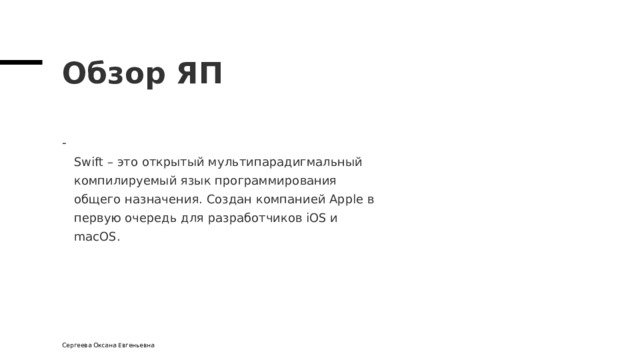 Обзор ЯП  Swift – это открытый мультипарадигмальный  компилируемый язык программирования  общего назначения. Создан компанией Apple в  первую очередь для разработчиков iOS и  macOS. Сергеева Оксана Евгеньевна 