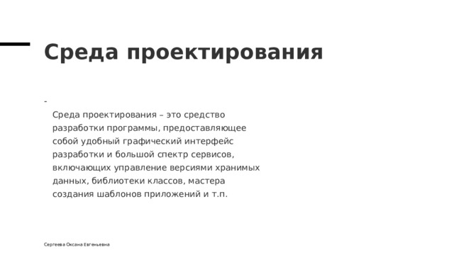 Среда проектирования  Среда проектирования – это средство  разработки программы, предоставляющее  собой удобный графический интерфейс  разработки и большой спектр сервисов,  включающих управление версиями хранимых  данных, библиотеки классов, мастера  создания шаблонов приложений и т.п. Сергеева Оксана Евгеньевна 