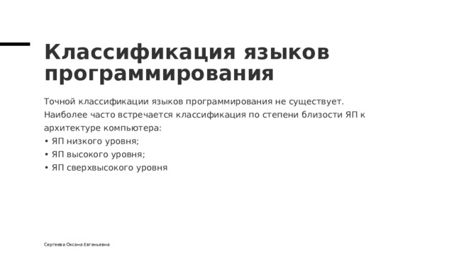 Классификация языков программирования Точной классификации языков программирования не существует.  Наиболее часто встречается классификация по степени близости ЯП к архитектуре компьютера:  • ЯП низкого уровня;  • ЯП высокого уровня;  • ЯП сверхвысокого уровня Сергеева Оксана Евгеньевна 
