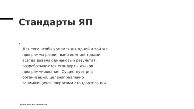 Стандарты ЯП  Для того чтобы компиляция одной и той же  программы различными компиляторами  всегда давала одинаковый результат,  разрабатываются стандарты языков  программирования. Существует ряд  организаций, целенаправленно  занимающихся вопросами стандартизации. Сергеева Оксана Евгеньевна 