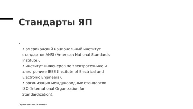 Стандарты ЯП  • американский национальный институт  стандартов ANSI (American National Standards  Institute),  • институт инженеров по электротехнике и  электронике IEEE (Institute of Electrical and  Electronic Engineers),  • организация международных стандартов  ISO (International Organization for  Standardization). Сергеева Оксана Евгеньевна 