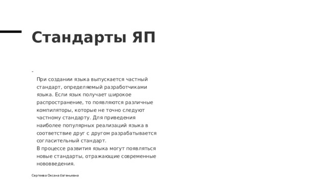 Стандарты ЯП  При создании языка выпускается частный  стандарт, определяемый разработчиками  языка. Если язык получает широкое  распространение, то появляются различные  компиляторы, которые не точно следуют  частному стандарту. Для приведения  наиболее популярных реализаций языка в  соответствие друг с другом разрабатывается  согласительный стандарт.  В процессе развития языка могут появляться  новые стандарты, отражающие современные  нововведения. Сергеева Оксана Евгеньевна 