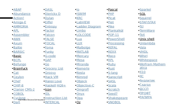 ABAP Abundance Action! Amiga-E AMMORIA APL Assembler AWK Axum Baltie BARSIC Basic   BCPL Befunge Brainfuck   Cat Ceylon Chef CHIP-8 Clarion   CMS-2 COBOL Cyclone Dart DASL Dierickx D Dylan Eiffel Entropy Factor Falcon FALSE FOCAL Foma Funky G-code GAP Go Grocery List Groovy Hack VM Hanoi Love Haskell   HQ9+ Icon   IDL Instruction List INTERCAL Io ISWIM KRC LabVIEW Ladder Diagram Limbo LOLCODE Lua LUX Malbolge MATLAB Mercury Mesa Miranda Nemerle Nesla Nimrod Objeck Objective-C Omgrofl Onyx Opa Oz   Pascal   PHP Picat Piet Pike Plankalkül POP-11 PowerShell Processing REFAL REXX Roco RPL Ruby Rust S-lang Sanscript SASL Scala Scratch Seed7 Shakespeare SNOBOL Sparkel SQL   Squirrel STAF/STAX Tcl TermWare TeX Unix shell   Unlambda Vala VHDL Whirl Whitespace Wolfram Mathematica X10 XC Аналитик Глагол ДССП ПРОФТ РАПИРА Сергеева Оксана Евгеньевна 
