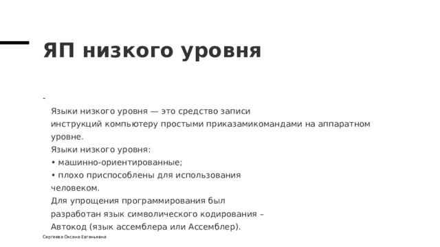 ЯП низкого уровня  Языки низкого уровня — это средство записи  инструкций компьютеру простыми приказамикомандами на аппаратном уровне.  Языки низкого уровня:  • машинно-ориентированные;  • плохо приспособлены для использования  человеком.  Для упрощения программирования был  разработан язык символического кодирования –  Автокод (язык ассемблера или Ассемблер). Сергеева Оксана Евгеньевна 