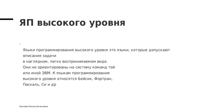 ЯП высокого уровня  Языки программирования высокого уровня это языки, которые допускают описание задачи  в наглядном, легко воспринимаемом виде.  Они не ориентированы на систему команд той  или иной ЭВМ. К языкам программирования  высокого уровня относятся Бейсик, Фортран,  Паскаль, Си и др Сергеева Оксана Евгеньевна 