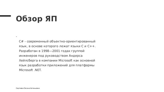 Обзор ЯП  С# - современный объектно-ориентированный  язык, в основе которого лежат языки С и С++.  Разработан в 1998—2001 годах группой  инженеров под руководством Андерсa  Хейлсбергa в компании Microsoft как основной  язык разработки приложений для платформы  Microsoft .NET. Сергеева Оксана Евгеньевна 