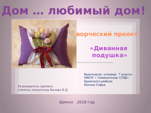 Дом … любимый дом! Творческий проект «Диванная подушка» Выполнила: ученица 7 класса МБОУ « Теменичская СОШ» Брянского района Белова Софья Руководитель проекта : учитель технологии Белова Е.Д. Брянск 2019 год  