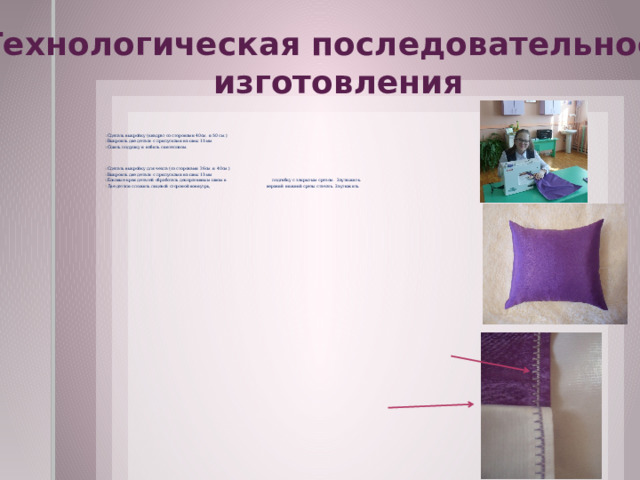 Технологическая последовательность изготовления Сделать выкройку (квадрат со сторонами 40см. и 50 см.) Выкроить две детали с припусками на швы 15 мм Сшить подушку и набить синтепоном. Сделать выкройку для чехла (со сторонами 26см. и 40см.) Выкроить две детали с припусками на швы 15 мм Боковые края деталей обработать декоративным швом в подгибку с закрытым срезом. Заутюжить. Две детали сложить лицевой стороной вовнутрь, верхний нижний срезы стачать. Заутюжить. . 
