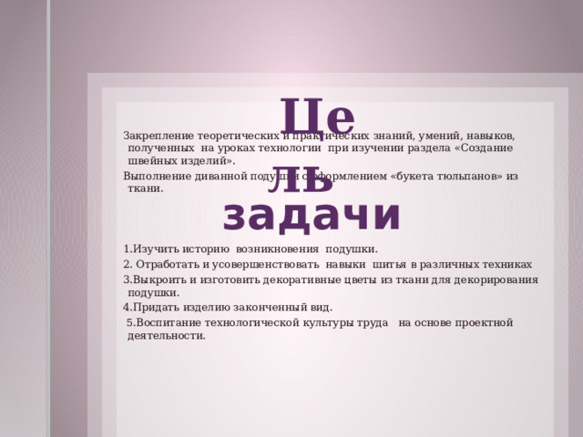  Цель Закрепление теоретических и практических знаний, умений, навыков, полученных на уроках технологии при изучении раздела «Создание швейных изделий». Выполнение диванной подушки с оформлением «букета тюльпанов» из ткани. 1.Изучить историю возникновения подушки. 2. Отработать и усовершенствовать навыки шитья в различных техниках 3.Выкроить и изготовить декоративные цветы из ткани для декорирования подушки. 4.Придать изделию законченный вид.  5.Воспитание технологической культуры труда на основе проектной деятельности.     задачи  
