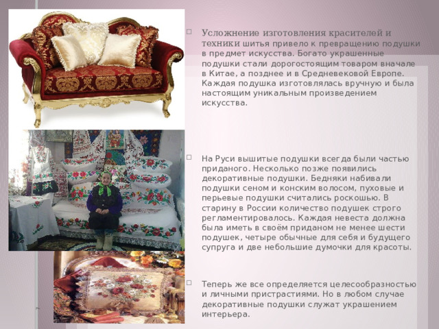 7 Усложнение изготовления красителей и техники шитья привело к превращению подушки в предмет искусства. Богато украшенные подушки стали дорогостоящим товаром вначале в Китае, а позднее и в Средневековой Европе. Каждая подушка изготовлялась вручную и была настоящим уникальным произведением искусства. На Руси вышитые подушки всегда были частью приданого. Несколько позже появились декоративные подушки. Бедняки набивали подушки сеном и конским волосом, пуховые и перьевые подушки считались роскошью. В старину в России количество подушек строго регламентировалось. Каждая невеста должна была иметь в своём приданом не менее шести подушек, четыре обычные для себя и будущего супруга и две небольшие думочки для красоты. Теперь же все определяется целесообразностью и личными пристрастиями. Но в любом случае декоративные подушки служат украшением интерьера. 