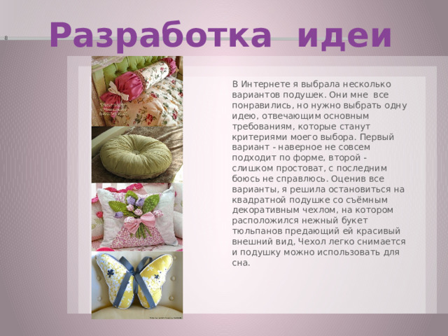 8 Разработка идеи В Интернете я выбрала несколько вариантов подушек. Они мне все понравились, но нужно выбрать одну идею, отвечающим основным требованиям, которые станут критериями моего выбора. Первый вариант - наверное не совсем подходит по форме, второй - слишком простоват, с последним боюсь не справлюсь. Оценив все варианты, я решила остановиться на квадратной подушке со съёмным декоративным чехлом, на котором расположился нежный букет тюльпанов предающий ей красивый внешний вид, Чехол легко снимается и подушку можно использовать для сна. 