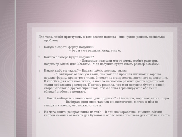 Для того, чтобы приступить к технологии пошива, мне нужно решить несколько проблем: Какую выбрать форму подушки? – Это я уже решила, квадратную. Какого размера будет подушка? – Диванные подушки могут иметь любые размеры, например 50х50 или 30х30см. Моя подушка будет иметь размер 50х40см. Какую выбрать ткань? – Бархат, шёлк, хлопок, атлас. - Я выбираю атласную ткань, так как она прочная плотная и хорошо держит форму, кроме того ткань блестит поэтому всегда выглядит празднично. В коробке для остатков ткани, я нашла несколько разных цветов однотонной ткани небольших размеров. Поэтому решила, что моя подушка будет с одной стороны белая с другой сиреневая, эти же тона гармонируют с обоями и обивкой мебели в комнате.  Какой выбирать наполнитель для подушки? – Синтепон, поролон, ватин, перо. – Выбираю синтепон, так как он экологичен, мягок, в нём не заводятся клещи, его можно стирать. Из чего сшить декоративные цветы? – В той же коробочке, я нашла лёгкий капрон нежных оттенков для бутонов и атлас зелёного цвета для стебля и листа. 