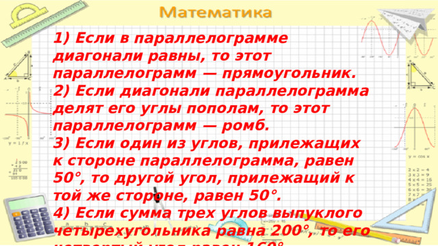 1)  Если в параллелограмме диагонали равны, то этот параллелограмм  — прямоугольник. 2)  Если диагонали параллелограмма делят его углы пополам, то этот параллелограмм  — ромб. 3)  Если один из углов, прилежащих к стороне параллелограмма, равен 50°, то другой угол, прилежащий к той же стороне, равен 50°. 4)  Если сумма трех углов выпуклого четырехугольника равна 200°, то его четвертый угол равен 160°. Ответ. 124 
