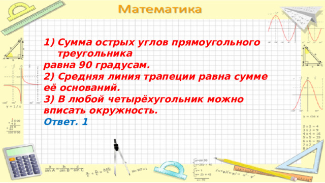 Сумма острых углов прямоугольного треугольника равна 90 градусам. 2) Средняя линия трапеции равна сумме её оснований. 3) В любой четырёхугольник можно вписать окружность. Ответ. 1 