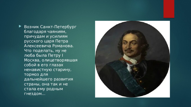 Возник Санкт-Петербург благодаря чаяниям, причудам и усилиям русского царя Петра Алексеевича Романова. Что поделать, ну не люба была Петру I Москва, олицетворявшая собой в его глазах ненавистную старину, тормоз для дальнейшего развития страны, она так и не стала ему родным гнездом... 