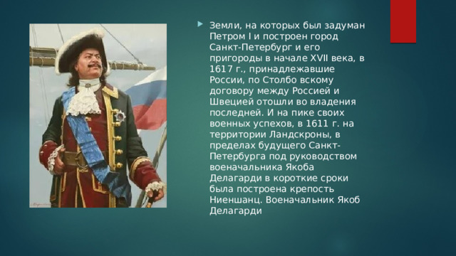 Земли, на которых был задуман Петром I и построен город Санкт-Петербург и его пригороды в начале XVII века, в 1617 г., принадлежавшие России, по Столбо вскому договору между Россией и Швецией отошли во владения последней. И на пике своих военных успехов, в 1611 г. на территории Ландскроны, в пределах будущего Санкт-Петербурга под руководством военачальника Якоба Делагарди в короткие сроки была построена крепость Ниеншанц. Военачальник Якоб Делагарди 