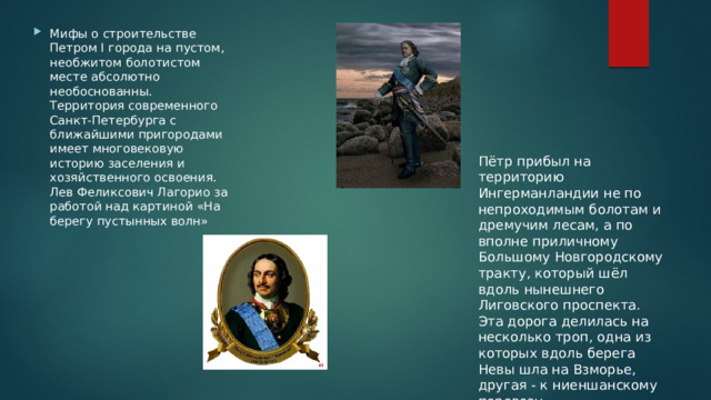 Мифы о строительстве Петром I города на пустом, необжитом болотистом месте абсолютно необоснованны. Территория современного Санкт-Петербурга с ближайшими пригородами имеет многовековую историю заселения и хозяйственного освоения. Лев Феликсович Лагорио за работой над картиной «На берегу пустынных волн» Пётр прибыл на территорию Ингерманландии не по непроходимым болотам и дремучим лесам, а по вполне приличному Большому Новгородскому тракту, который шёл вдоль нынешнего Лиговского проспекта. Эта дорога делилась на несколько троп, одна из которых вдоль берега Невы шла на Взморье, другая - к ниеншанскому перевозу. 