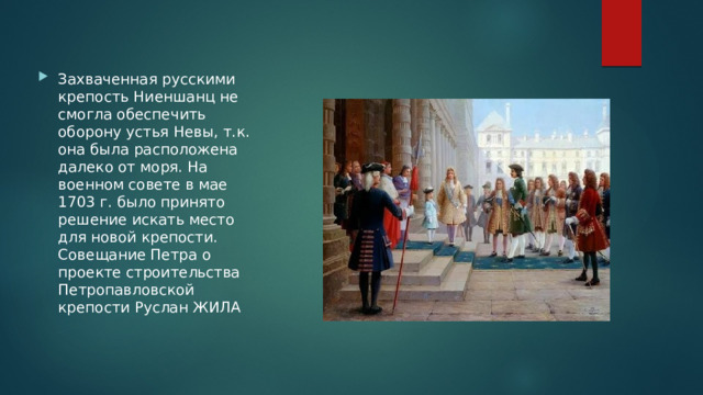 Захваченная русскими крепость Ниеншанц не смогла обеспечить оборону устья Невы, т.к. она была расположена далеко от моря. На военном совете в мае 1703 г. было принято решение искать место для новой крепости. Совещание Петра о проекте строительства Петропавловской крепости Руслан ЖИЛА 
