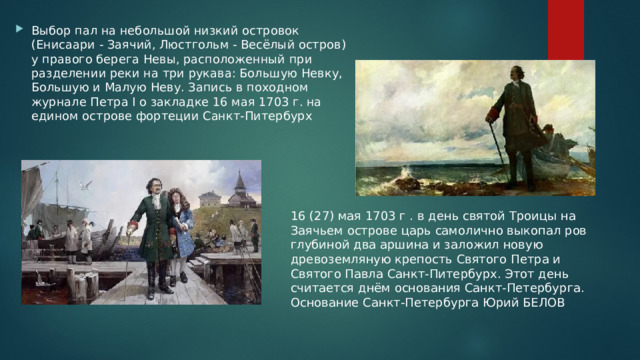 Выбор пал на небольшой низкий островок (Енисаари - Заячий, Люстгольм - Весёлый остров) у правого берега Невы, расположенный при разделении реки на три рукава: Большую Невку, Большую и Малую Неву. Запись в походном журнале Петра I о закладке 16 мая 1703 г. на едином острове фортеции Санкт-Питербурх 16 (27) мая 1703 г . в день святой Троицы на Заячьем острове царь самолично выкопал ров глубиной два аршина и заложил новую древоземляную крепость Святого Петра и Святого Павла Санкт-Питербурх. Этот день считается днём основания Санкт-Петербурга. Основание Санкт-Петербурга Юрий БЕЛОВ 