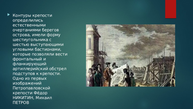 Контуры крепости определились естественными очертаниями берегов острова, имели форму шестиугольника с шестью выступающими угловыми бастионами, которые позволяли вести фронтальный и фланкирующий артиллерийский обстрел подступов к крепости. Одно из первых изображений Петропавловской крепости Фёдор НИКИТИН, Михаил ПЕТРОВ 