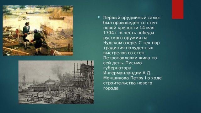 Первый орудийный салют был произведён со стен новой крепости 14 мая 1704 г. в честь победы русского оружия на Чудском озере. С тех пор традиция полуденных выстрелов со стен Петропавловки жива по сей день. Письмо губернатора Ингерманландии А.Д. Меншикова Петру I о ходе строительства нового города 