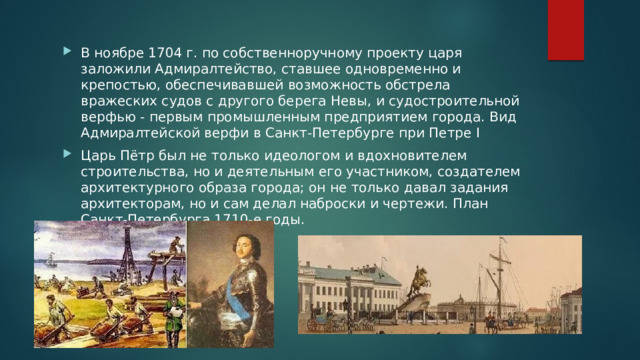 В ноябре 1704 г. по собственноручному проекту царя заложили Адмиралтейство, ставшее одновременно и крепостью, обеспечивавшей возможность обстрела вражеских судов с другого берега Невы, и судостроительной верфью - первым промышленным предприятием города. Вид Адмиралтейской верфи в Санкт-Петербурге при Петре I Царь Пётр был не только идеологом и вдохновителем строительства, но и деятельным его участником, создателем архитектурного образа города; он не только давал задания архитекторам, но и сам делал наброски и чертежи. План Санкт-Петербурга 1710-е годы. 