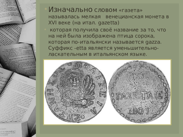 Изначально  словом «газета» называлась мелкая венецианская монета в XVI веке (на итал. gazetta)  которая получила своё название за то, что на ней была изображена птица сорока, которая по-итальянски называется gazza. Суффикс -etta является уменьшительно-ласкательным в итальянском языке. 
