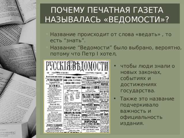 Почему печатная газета называлась «ведомости»? Название происходит от слова «ведать» , то есть “знать”. Название “Ведомости” было выбрано, вероятно, потому что Петр I хотел, чтобы люди знали о новых законах, событиях и достижениях государства. Также это название подчеркивало важность и официальность издания. 