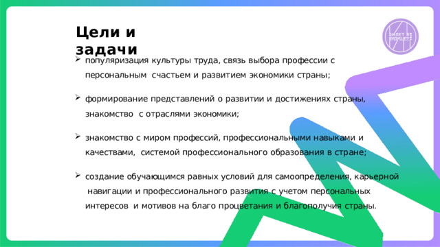Цели  и  задачи популяризация  культуры  труда,  связь  выбора  профессии  с  персональным  сча с тье м  и  развит ием  эк ономики  страны ; формирование  представлений  о  развитии  и  достижениях  страны,  знакомство  с  отраслями  экономики; знакомство  с  миром  профессий,  профессиональными  навыками  и  качествами,  системой  профе сси о нал ьного  образования  в  стране ; создание обучающимся равных условий для самоопределения, карьерной  навигации  и  профессионального  развития  с  учетом  персональных  интересов  и  мотивов  на  благо  процветания  и  благополучия  страны. 