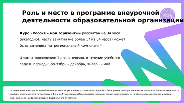 Роль и место в программе внеурочной  деятельности  образовательной  организации Курс  «Россия  –  мои  горизонты»  рассчитан  на  34  часа  (ежегодно),  часть  занят ий  (не  б олее  17  из  34  часов)  может  быть  замене н а  на региона льн ый  компонен т * . Формат  проведения:  1  раз  в  неделю,  в  течение  учебного  года  в  периоды:  сентябрь  –  декабр ь ,  январь  –  май. *Содержание  и  методическое  обеспечение  занятий  регионального  компонента  должны  быть  утверждены  региональным  органом  исполнительной  власти  в  сфере  образования и согласованы с Фондом Гуманитарных Проектов (федеральным оператором реализации профориентационного минимума) и размещены на  цифровом  ресурсе  федерального  оператора. 