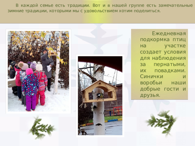  В каждой семье есть традиции. Вот и в нашей группе есть замечательные зимние традиции, которыми мы с удовольствием хотим поделиться.  Ежедневная подкормка птиц на участке создает условия для наблюдения за пернатыми, их повадками. Синички и воробьи наши добрые гости и друзья. 