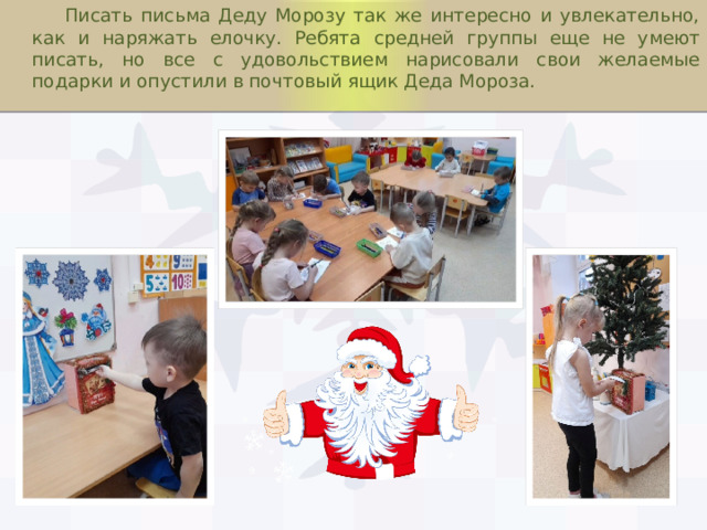  Писать письма Деду Морозу так же интересно и увлекательно, как и наряжать елочку. Ребята средней группы еще не умеют писать, но все с удовольствием нарисовали свои желаемые подарки и опустили в почтовый ящик Деда Мороза. 