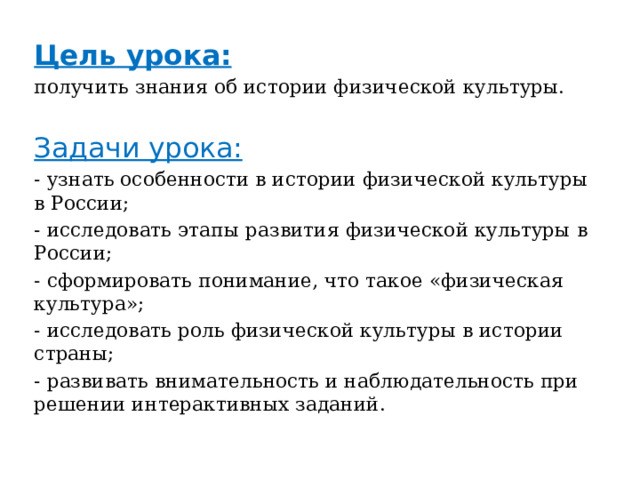 Цель урока: получить знания об истории физической культуры. Задачи урока: - узнать особенности в истории физической культуры в России; - исследовать этапы развития физической культуры в России; - сформировать понимание, что такое «физическая культура»; - исследовать роль физической культуры в истории страны; - развивать внимательность и наблюдательность при решении интерактивных заданий. 