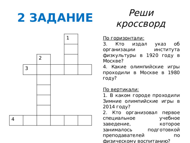 2 ЗАДАНИЕ Реши кроссворд По горизонтали: 3. Кто издал указ об организации института физкультуры в 1920 году в Москве? 4. Какие олимпийские игры проходили в Москве в 1980 году? По вертикали: 1. В каком городе проходили Зимние олимпийские игры в 2014 году? 2. Кто организовал первое специальное учебное заведение, которое занималось подготовкой преподавателей по физическому воспитанию? 3 1 2 4 