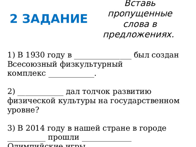 2 ЗАДАНИЕ Вставь пропущенные слова в предложениях. 1) В 1930 году в _______________ был создан Всесоюзный физкультурный комплекс ____________. 2) ____________ дал толчок развитию физической культуры на государственном уровне? 3) В 2014 году в нашей стране в городе __________ прошли _____________ Олимпийские игры. 