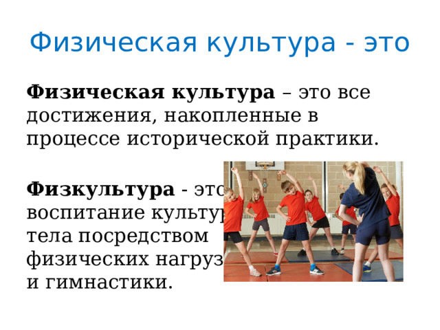 Физическая культура - это Физическая культура – это все достижения, накопленные в процессе исторической практики. Физкультура - это воспитание культуры тела посредством физических нагрузок и гимнастики. 