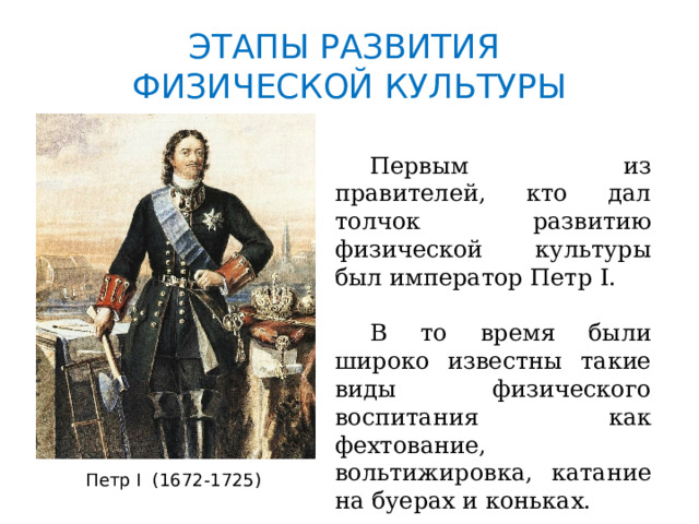 ЭТАПЫ РАЗВИТИЯ  ФИЗИЧЕСКОЙ КУЛЬТУРЫ  Первым из правителей, кто дал толчок развитию физической культуры был император Петр I.  В то время были широко известны такие виды физического воспитания как фехтование, вольтижировка, катание на буерах и коньках. Петр I (1672-1725) 