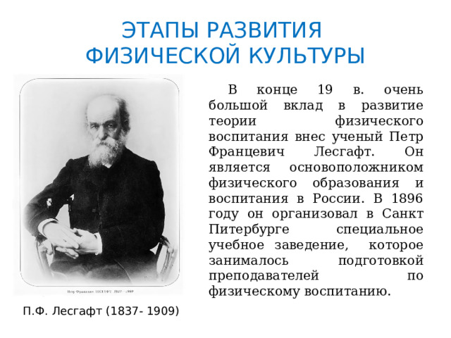 ЭТАПЫ РАЗВИТИЯ  ФИЗИЧЕСКОЙ КУЛЬТУРЫ  В конце 19 в. очень большой вклад в развитие теории физического воспитания внес ученый Петр Францевич Лесгафт. Он является основоположником физического образования и воспитания в России. В 1896 году он организовал в Санкт Питербурге специальное учебное заведение, которое занималось подготовкой преподавателей по физическому воспитанию. П.Ф. Лесгафт (1837- 1909) 
