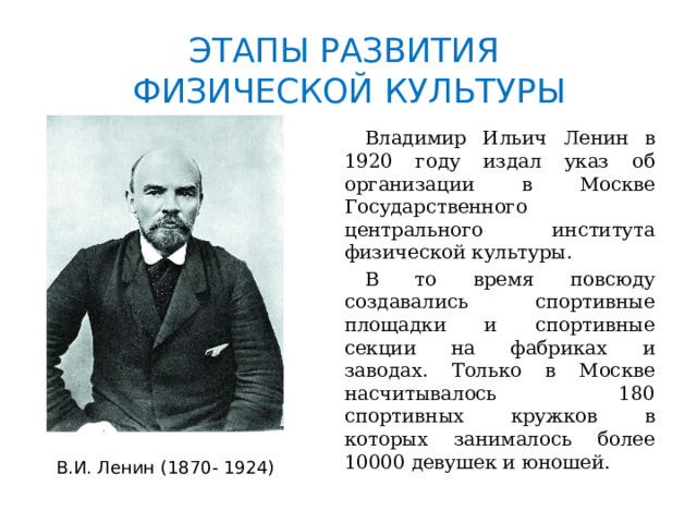 ЭТАПЫ РАЗВИТИЯ  ФИЗИЧЕСКОЙ КУЛЬТУРЫ  Владимир Ильич Ленин в 1920 году издал указ об организации в Москве Государственного центрального института физической культуры.  В то время повсюду создавались спортивные площадки и спортивные секции на фабриках и заводах. Только в Москве насчитывалось 180 спортивных кружков в которых занималось более 10000 девушек и юношей. В.И. Ленин (1870- 1924) 