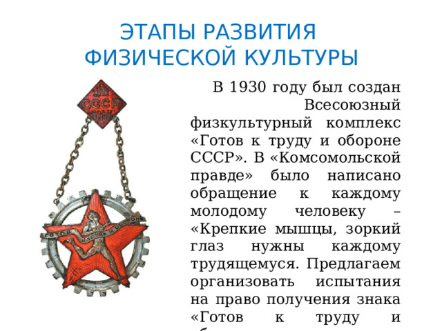 ЭТАПЫ РАЗВИТИЯ  ФИЗИЧЕСКОЙ КУЛЬТУРЫ  В 1930 году был создан Всесоюзный физкультурный комплекс «Готов к труду и обороне СССР». В «Комсомольской правде» было написано обращение к каждому молодому человеку – «Крепкие мышцы, зоркий глаз нужны каждому трудящемуся. Предлагаем организовать испытания на право получения знака «Готов к труду и обороне». 