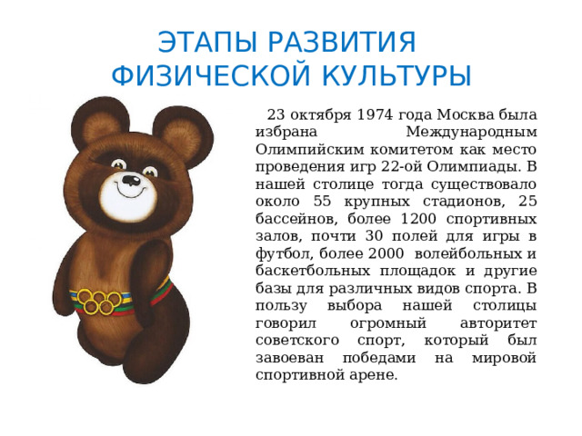 ЭТАПЫ РАЗВИТИЯ  ФИЗИЧЕСКОЙ КУЛЬТУРЫ  23 октября 1974 года Москва была избрана Международным Олимпийским комитетом как место проведения игр 22-ой Олимпиады. В нашей столице тогда существовало около 55 крупных стадионов, 25 бассейнов, более 1200 спортивных залов, почти 30 полей для игры в футбол, более 2000 волейбольных и баскетбольных площадок и другие базы для различных видов спорта. В пользу выбора нашей столицы говорил огромный авторитет советского спорт, который был завоеван победами на мировой спортивной арене. 